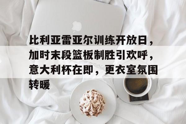 九游登录入口-比利亚雷亚尔训练开放日，加时末段篮板制胜引欢呼，意大利杯在即，更衣室氛围转暖